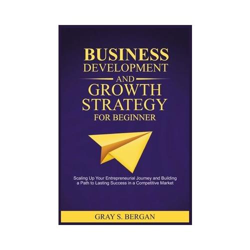 Business development and growth strategy for beginner: Scaling up your entrepreneurial Journey and building a path to lasting success in a competitive