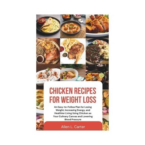 Chicken Recipes for Weight Loss: An Easy-to-Follow Plan for Losing Weight, Increasing Energy, and Healthier Living Using Chicken as Your Culinary Canv