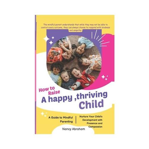 How to Raise a Happy, Thriving Child: A Guide to Mindful Parenting, Nurture Your Child's Development with Presence and Compassion