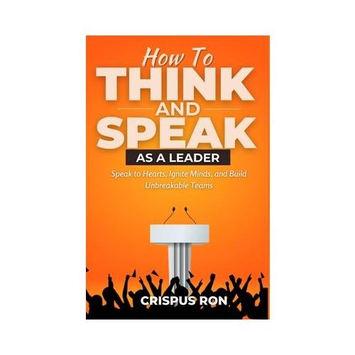 How To Think and Speak As A Leader: Speak to Hearts, Ignite Minds, and Build Unbreakable Teams